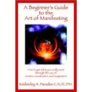 A Beginner's Guide to the Art of Manifesting How to Get What You Want Out of Life