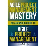 Agile Project Management Mastery: An Advanced Guide to Agile Project Management