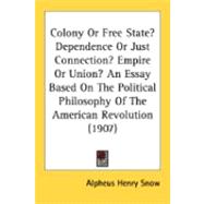 Colony Or Free State? Dependence Or Just Connection? Empire Or Union?: An Essay Based on the Political Philosophy of the American Revolution