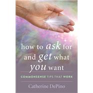 How to Ask for and Get What You Want Commonsense Tips That Work