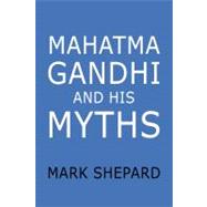 Mahatma Gandhi and His Myths : Civil Disobedience, Nonviolence, and Satyagraha in the Real World (Plus Why It's Gandhi, Not Ghandi )