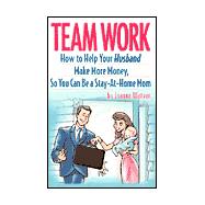 Team Work : How to Help Your Husband Make More Money, So You Can Be a Stay-at-Home Mom