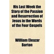 His Last Week the Story of the Passion and Resurrection of Jesus in the Words of the Four Gospels