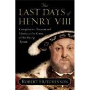 The Last Days of Henry VIII: Conspiracy, Treason And Heresy at the Court of the Dying Tyrant