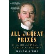 All the Great Prizes The Life of John Hay, from Lincoln to Roosevelt
