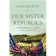 Our Sister Republics The United States in an Age of American Revolutions