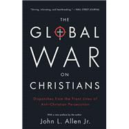 The Global War on Christians Dispatches from the Front Lines of Anti-Christian Persecution