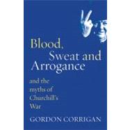 Blood, Sweat and Arrogance : And the Myth of Churchill's War