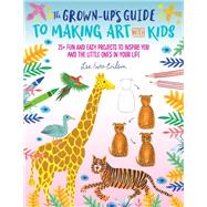 The Grown-Up's Guide to Making Art with Kids 25+ fun and easy projects to inspire you and the little ones in your life