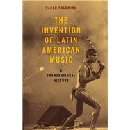 The Invention of Latin American Music A Transnational History