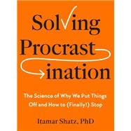 Solving Procrastination The Science of Why We Put Things Off and How to (Finally!) Stop