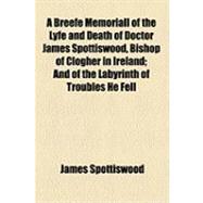 A Breefe Memoriall of the Lyfe and Death of Doctor James Spottiswood, Bishop of Clogher in Ireland: And of the Labyrinth of Troubles He Fell Into in That Kingdom, and the Manner of the Unhappie Accident Brought Such Troubles Upon Him. From a Manucrip