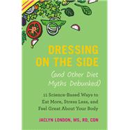 Dressing on the Side (and Other Diet Myths Debunked) 11 Science-Based Ways to Eat More, Stress Less, and Feel Great about Your Body