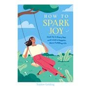 How to Spark Joy Find Joy in Every Day and Lead a Happier, More Fulfilling Life