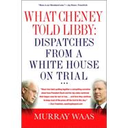 What Cheney Told Libby: Dispatches from a White House on Trial : A Field Guide to the Trial of Scooter Libby, Former Chief of Staff to the Vice-President
