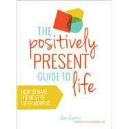 The Positively Present Guide to Life How to Make the Most of Every Moment