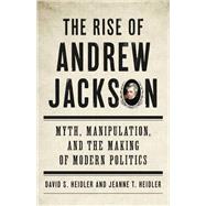 The Rise of Andrew Jackson Myth, Manipulation, and the Making of Modern Politics