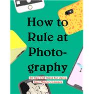 How to Rule at Photography 50 Tips and Tricks for Using Your Phone’s Camera (Smartphone Photography Book, Simple Beginner Digital Photo Guide)