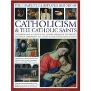 The Complete Illustrated History of Catholicism & the Catholic Saints A Comprehensive Account Of The History, Philosophy And Practice Of Catholic Christianity And A Guide To The Most Significant Saints