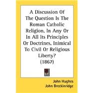 Discussion of the Question Is the Roman Catholic Religion, in Any or in All Its Principles or Doctrines, Inimical to Civil or Religious Liberty? (18
