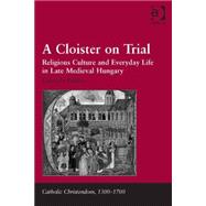 A Cloister on Trial: Religious Culture and Everyday Life in Late Medieval Hungary