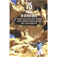 75 YEARS IN SEVEN DAYS A TRUE TALE OF LIFE, TRAVEL, and ADVENTURE ACROSS SIX CONTINENTS