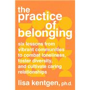 The Practice of Belonging Six Lessons from Vibrant Communities to Combat Loneliness, Foster Diversity, and  Cultivate Caring Relationships
