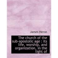 The Church of the Sub-apostolic Age: Its Life, Worship, and Organization, in the Light of