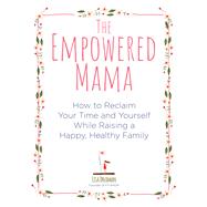 The Empowered Mama How to Reclaim Your Time and Yourself while Raising a Happy, Healthy Family