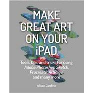 Make Great Art on Your iPad Tools, tips and tricks for using Adobe Photoshop Sketch, Procreate, ArtRage and many more