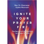 Ignite Your Prayer Fire The Secrets of Getting God to Answer Prayers