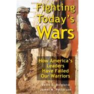 Fighting Today's Wars How America's Leaders Have Failed Our Warriors