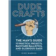 Dude Crafts The Man's Guide to Practical Projects, Backyard Ballistics, and Glorious Gags