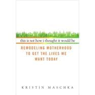 This Is Not How I Thought It Would Be : Remodeling Motherhood to Get the Lives We Want Today