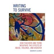 Writing to Survive How Teachers and Teens Negotiate the Effects of Abuse, Violence, and Disaster
