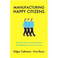 Manufacturing Happy Citizens How the Science and Industry of Happiness Control our Lives