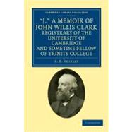 J., a Memoir of John Willis Clark, Registrary of the University of Cambridge and Sometime Fellow of Trinity College