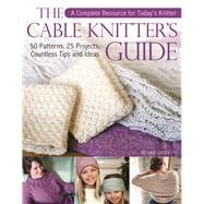 The Cable Knitter's Guide 50 Patterns, 25 Projects, Countless Tips and Ideas