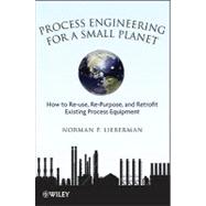 Process Engineering for a Small Planet How to Reuse, Re-Purpose, and Retrofit Existing Process Equipment