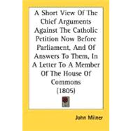 A Short View Of The Chief Arguments Against The Catholic Petition Now Before Parliament, And Of Answers To Them, In A Letter To A Member Of The House Of Commons