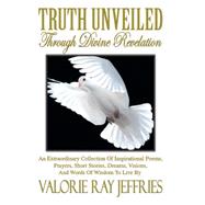 Truth Unveiled Through Divine Revelation: An Extraordinary Collection of Inspirational Poems,prayers, Short Stories, Dreams,visions, and Words of Wisdom to Live by