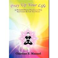 Pray Up Your Life: 50 Powerful Prayer Practices to Help You Create the Life That You Desire