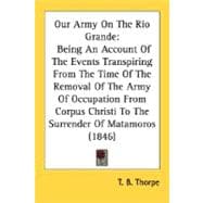 Our Army On The Rio Grande: Being an Account of the Events Transpiring from the Time of the Removal of the Army of Occupation from Corpus Christi to the Surrender of Matamoros