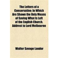The Letters of a Conservative: In Which Are Shown the Only Means of Saving What Is Left of the English Church. Addrest to Lord Melbourne