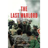 The Last Warlord The Life and Legend of Dostum, the Afghan Warrior Who Led US Special Forces to Topple the Taliban Regime