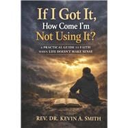 If I Got It, How Come I'm Not Using It? A Practical Guide To Faith When Life Doesn't Make Sense