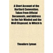 A Short Account of the Hartford Convention: Taken from Official Documents, and Address to the Fair Minded and the Well Disposed, to Which Is Added an Attested Copy of the Secret Journal of That