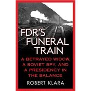 FDR's Funeral Train A Betrayed Widow, a Soviet Spy, and a Presidency in the Balance