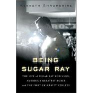 Being Sugar Ray : The Life of Sugar Ray Robinson, America's Greatest Boxer and First Celebrity Athlete