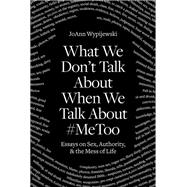 What We Don't Talk About When We Talk About #MeToo Essays on Sex, Authority & the Mess of Life